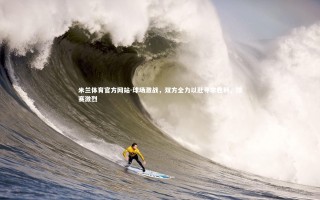 米兰体育官方网站-球场激战，双方全力以赴寻求胜利，球赛激烈