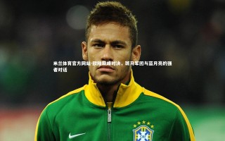 米兰体育官方网站-欧陆巅峰对决，斑马军团与蓝月亮的强者对话