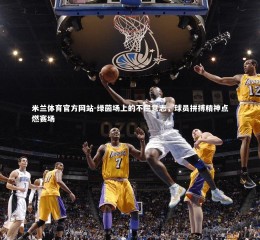 米兰体育官方网站-绿茵场上的不屈意志，球员拼搏精神点燃赛场