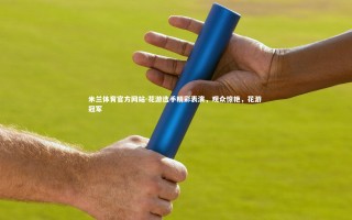 米兰体育官方网站-花游选手精彩表演，观众惊艳，花游 冠军