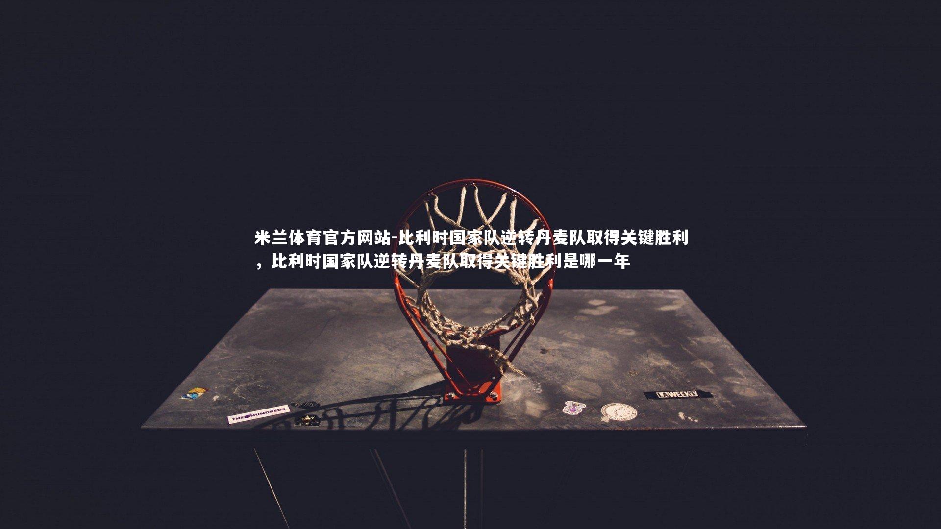 米兰体育官方网站-比利时国家队逆转丹麦队取得关键胜利，比利时国家队逆转丹麦队取得关键胜利是哪一年-第2张图片-米兰体育官方网站